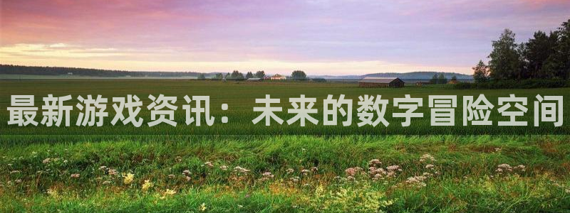 杜邦娱乐平台登录入口：最新游戏资讯：未来的数字冒险空间